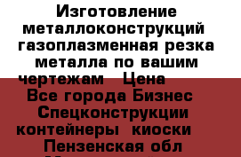 Изготовление металлоконструкций, газоплазменная резка металла по вашим чертежам › Цена ­ 100 - Все города Бизнес » Спецконструкции, контейнеры, киоски   . Пензенская обл.,Мокшанский р-н